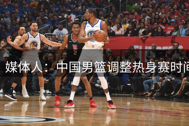 媒体人：中国男篮调整热身赛时间是为了方便留洋球员归来参赛