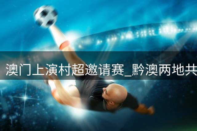 澳门上演"村超"邀请赛 黔澳两地共谱文体交流新篇章